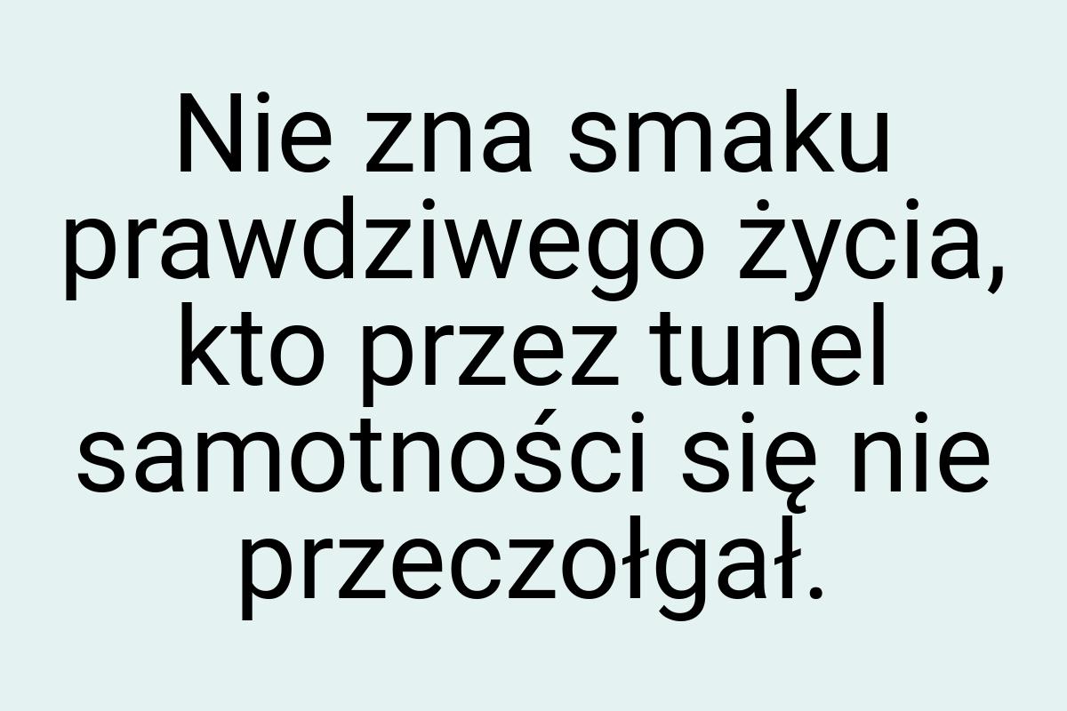 Nie zna smaku prawdziwego życia, kto przez tunel samotności