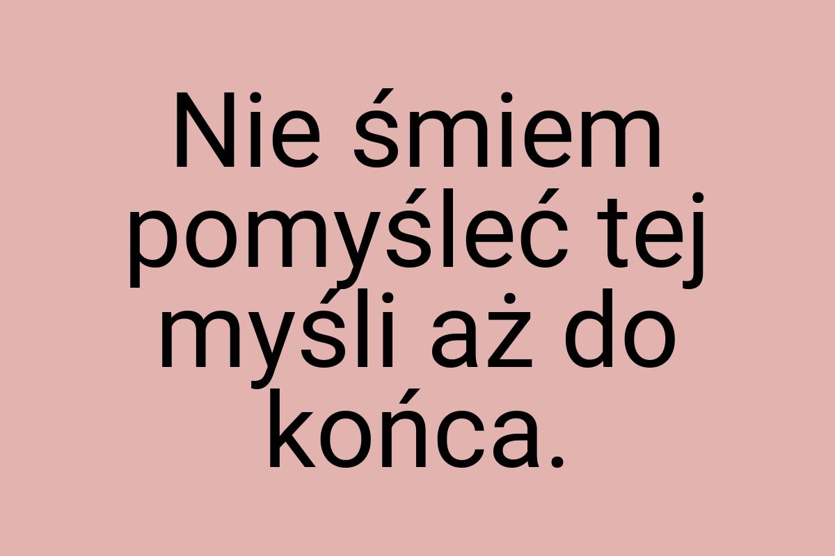 Nie śmiem pomyśleć tej myśli aż do końca