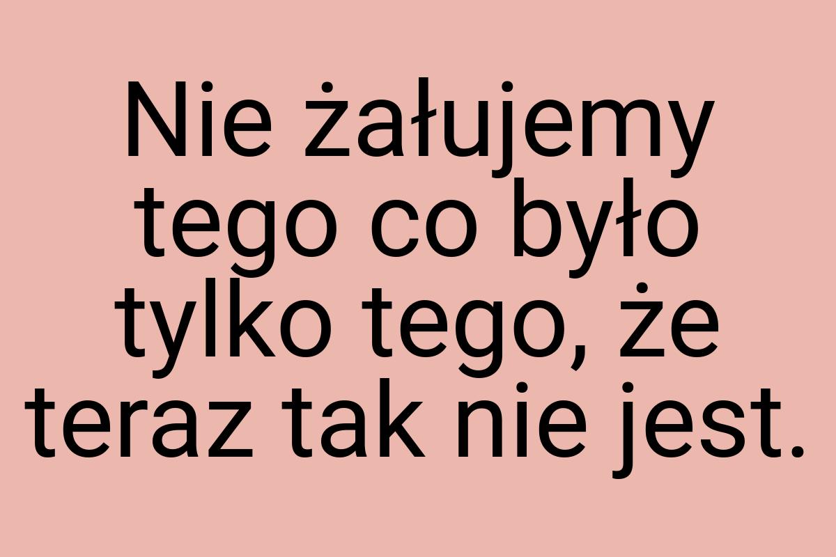 Nie żałujemy tego co było tylko tego, że teraz tak nie jest