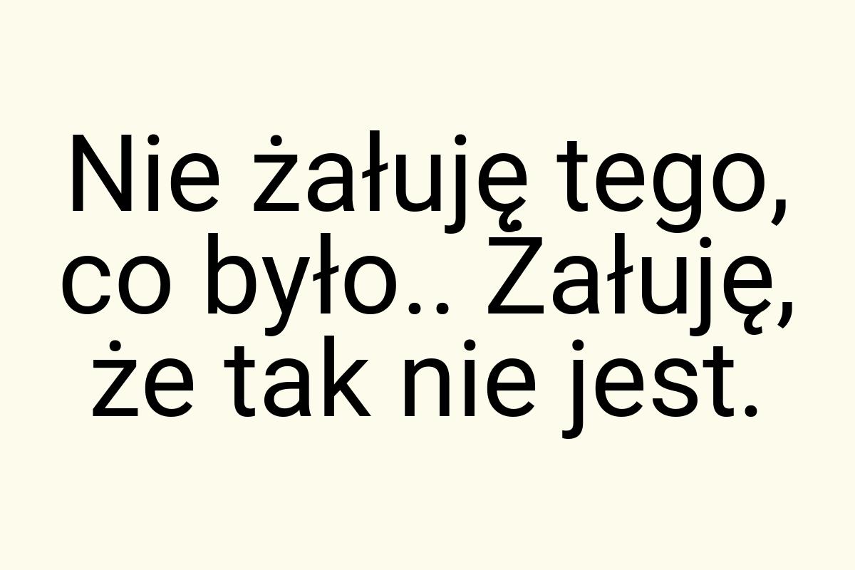 Nie żałuję tego, co było.. Żałuję, że tak nie jest