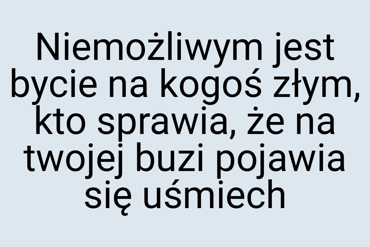 Niemożliwym jest bycie na kogoś złym, kto sprawia, że na