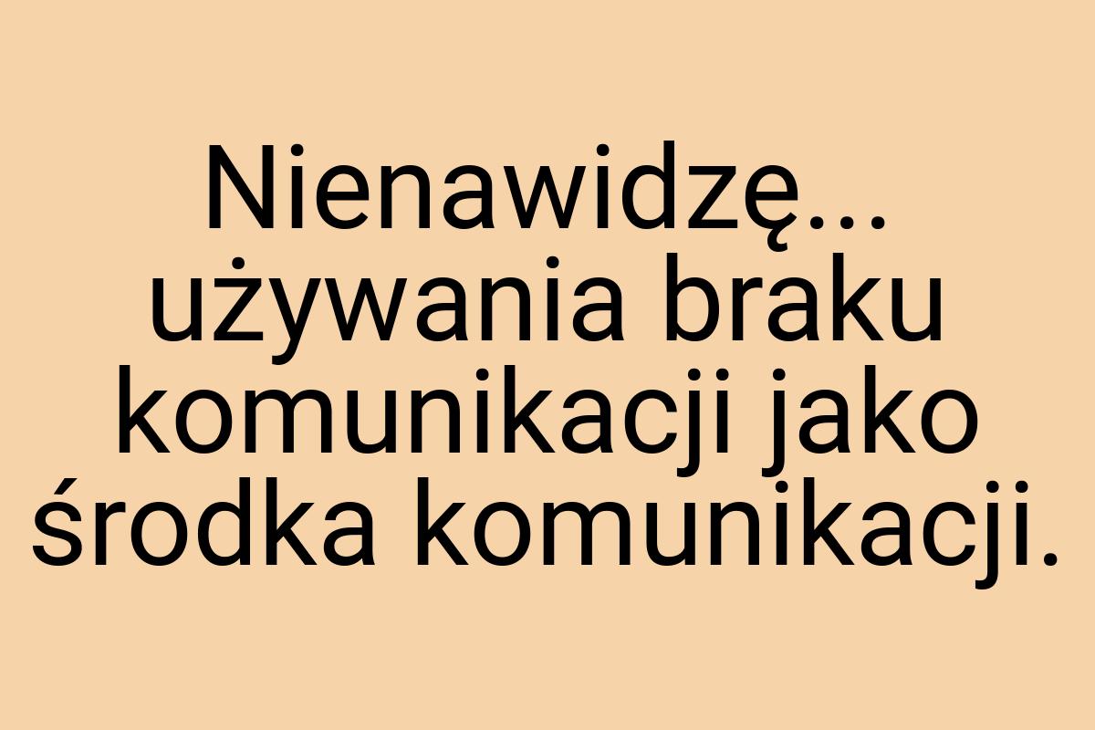 Nienawidzę... używania braku komunikacji jako środka