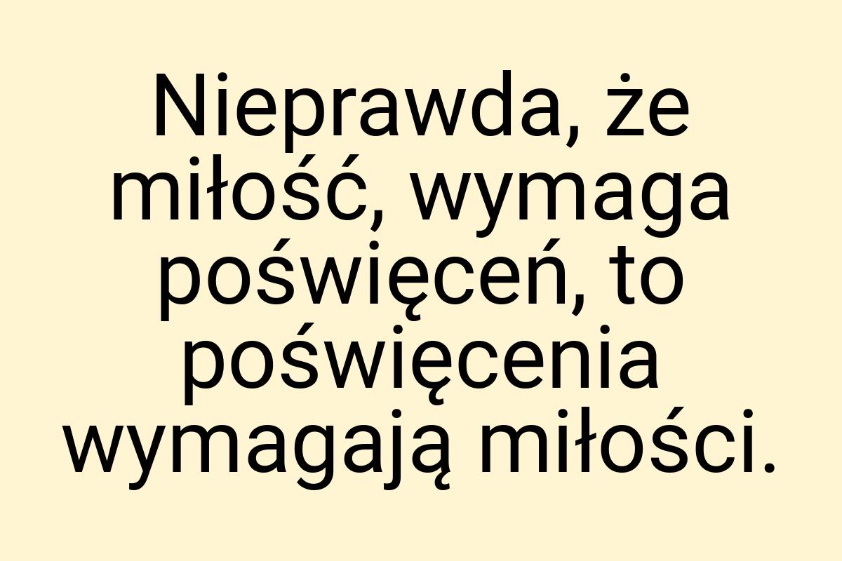 Nieprawda, że miłość, wymaga poświęceń, to poświęcenia