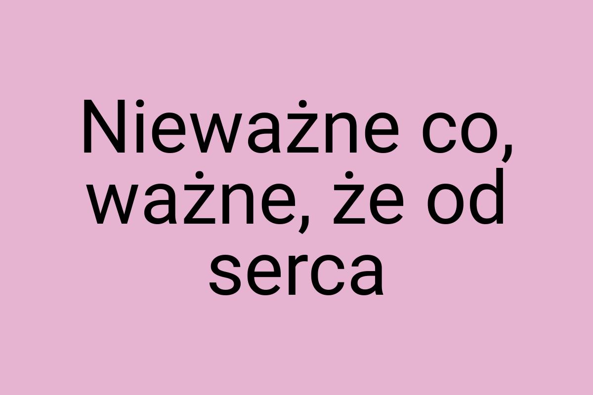 Nieważne co, ważne, że od serca