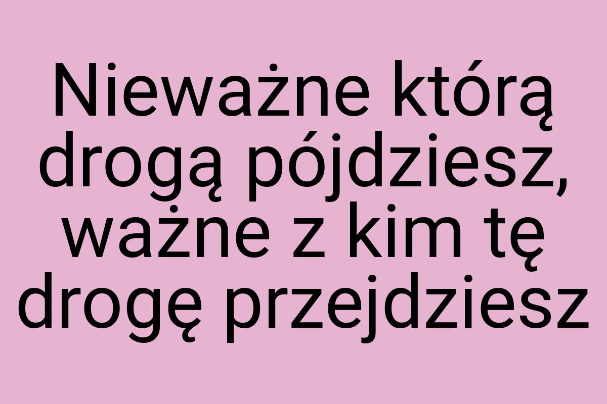 Nieważne którą drogą pójdziesz, ważne z kim tę drogę