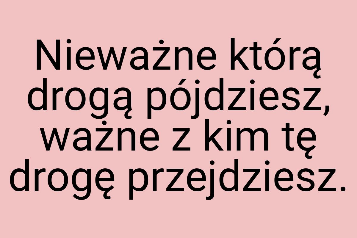 Nieważne którą drogą pójdziesz, ważne z kim tę drogę