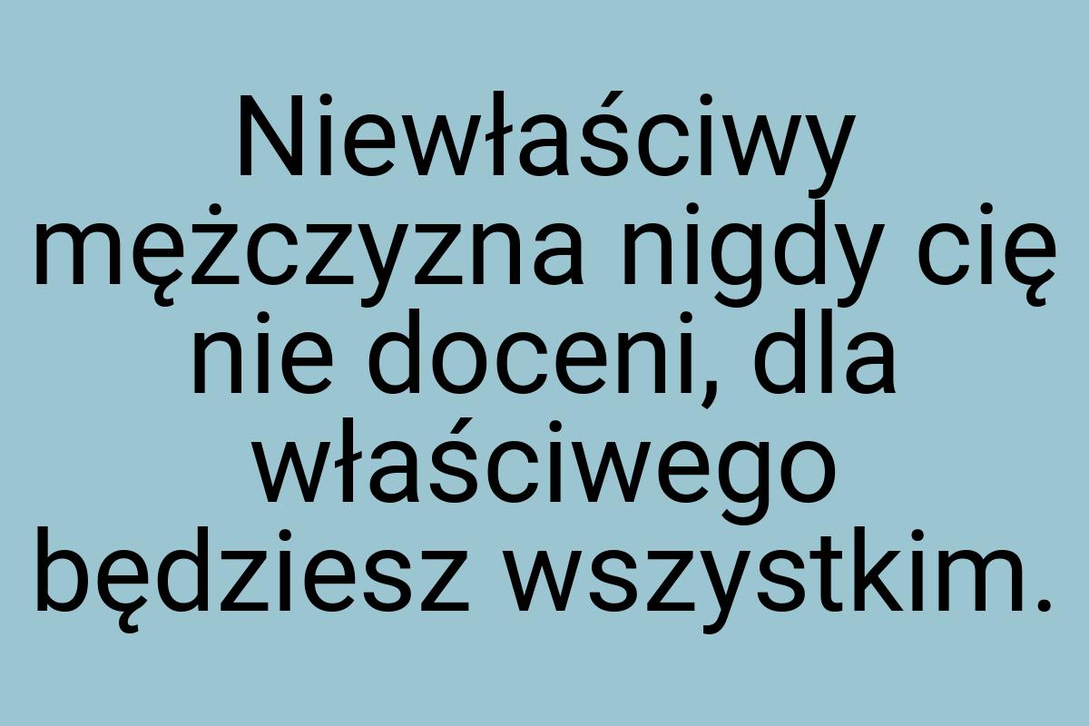 Niewłaściwy mężczyzna nigdy cię nie doceni, dla właściwego