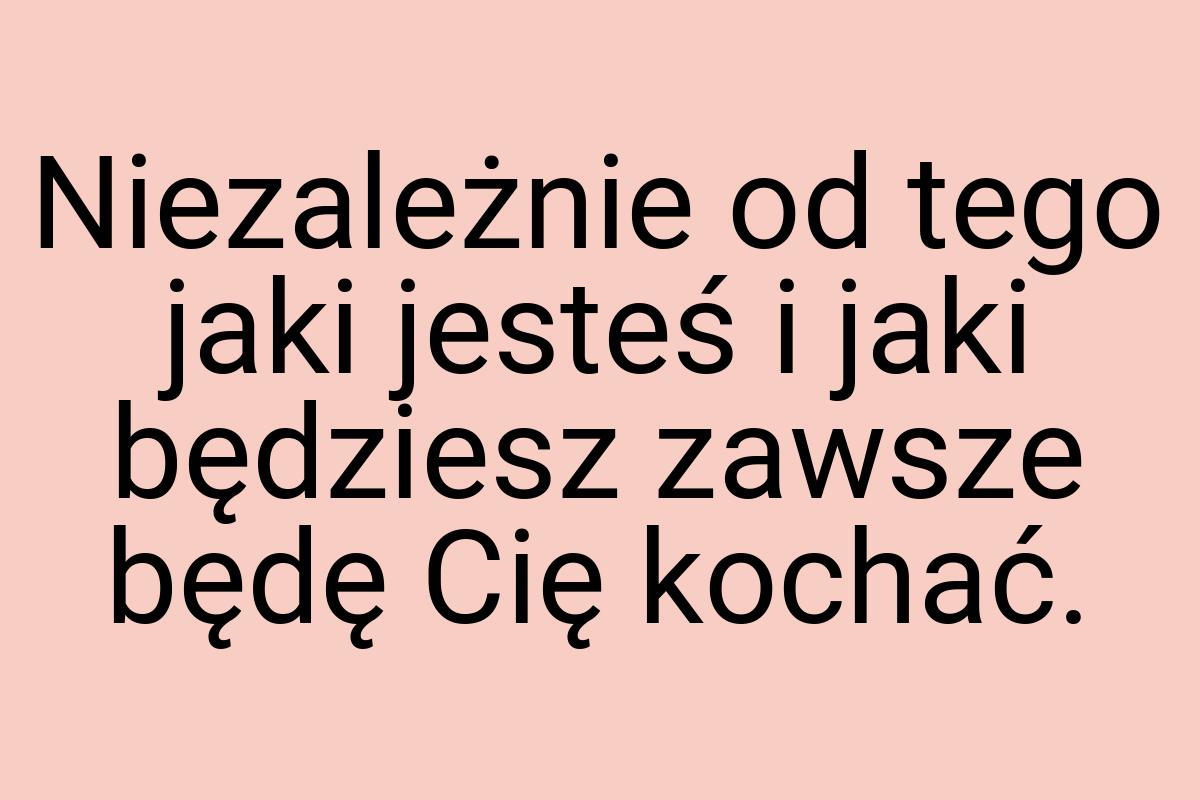 Niezależnie od tego jaki jesteś i jaki będziesz zawsze będę