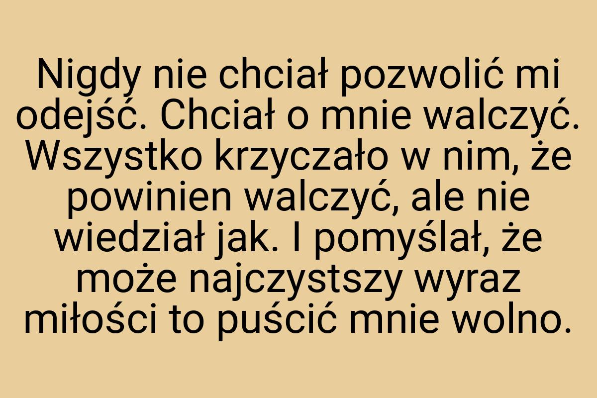 Nigdy nie chciał pozwolić mi odejść. Chciał o mnie walczyć