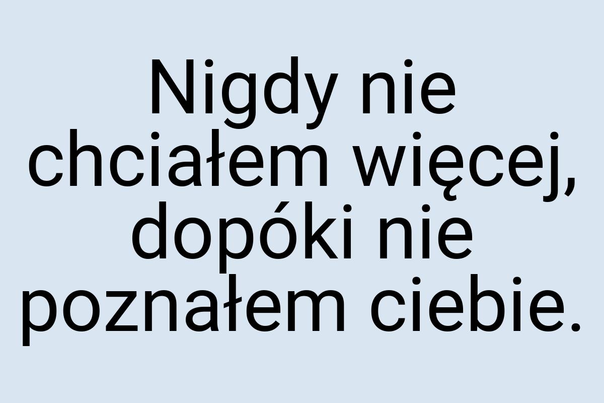 Nigdy nie chciałem więcej, dopóki nie poznałem ciebie