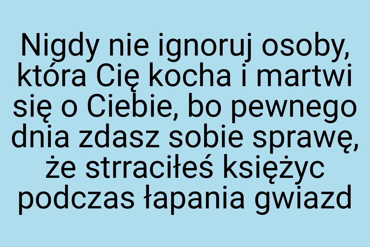 Nigdy nie ignoruj osoby, która Cię kocha i martwi się o