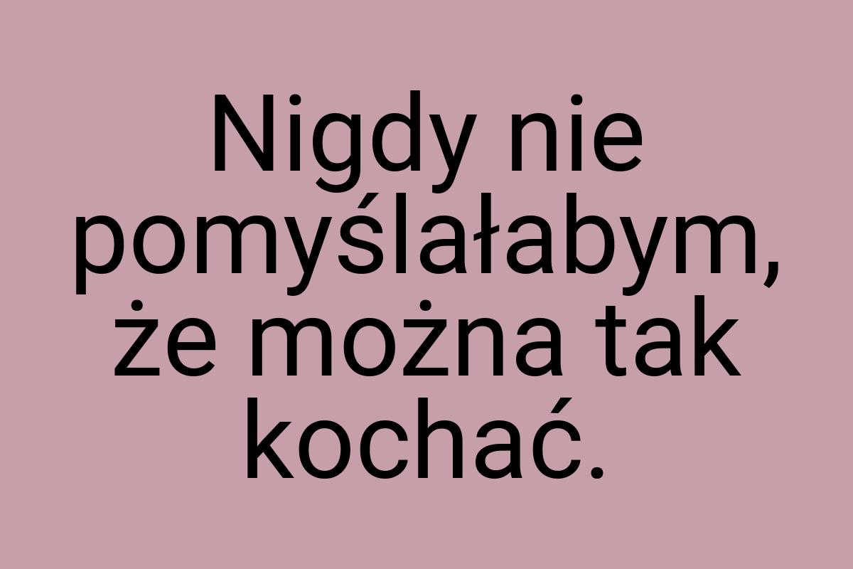 Nigdy nie pomyślałabym, że można tak kochać
