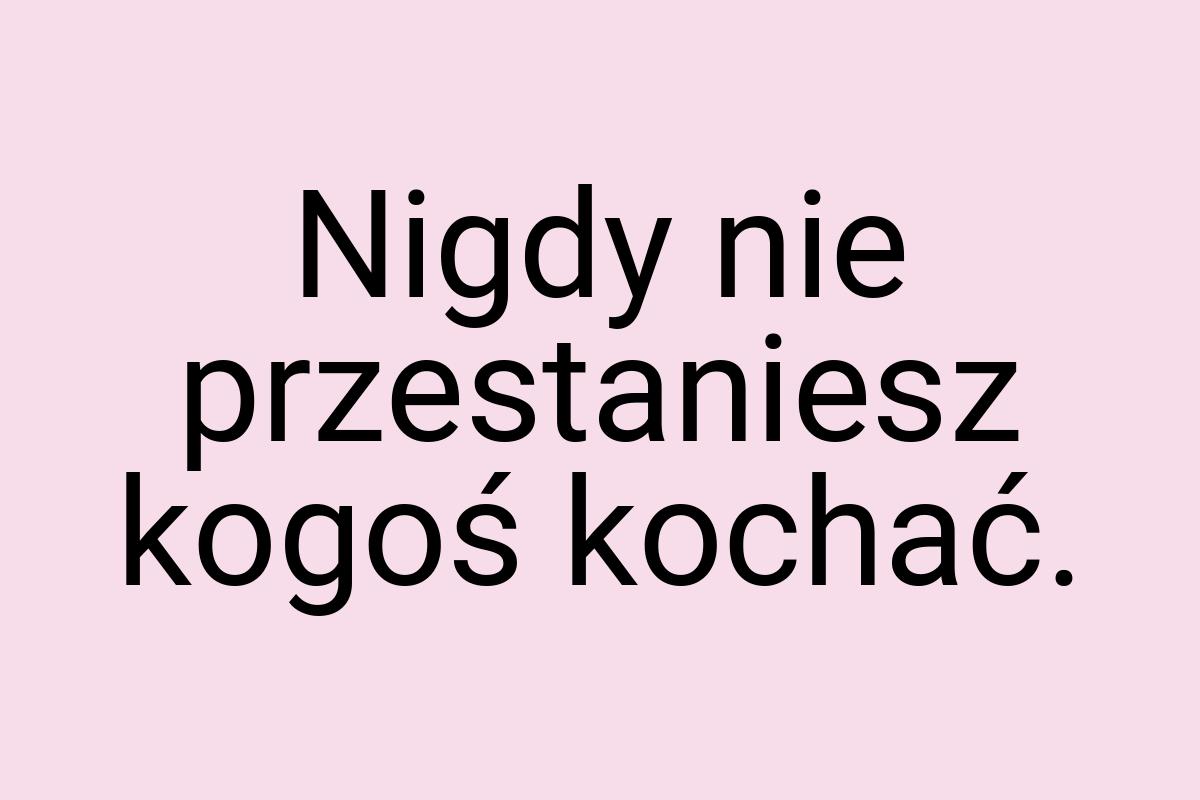 Nigdy nie przestaniesz kogoś kochać