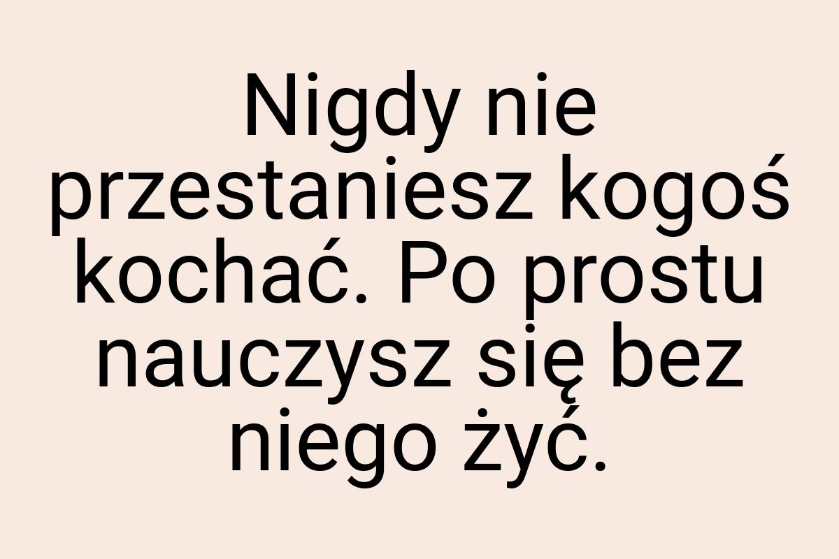 Nigdy nie przestaniesz kogoś kochać. Po prostu nauczysz się