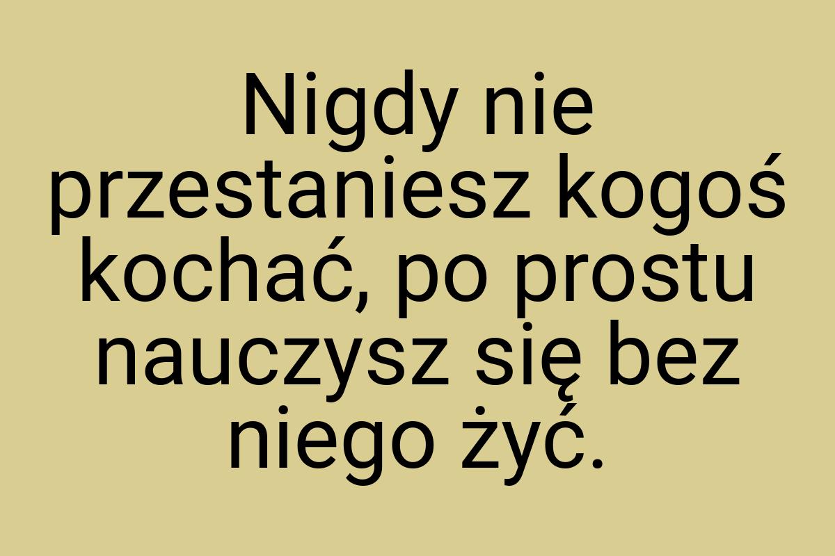 Nigdy nie przestaniesz kogoś kochać, po prostu nauczysz się