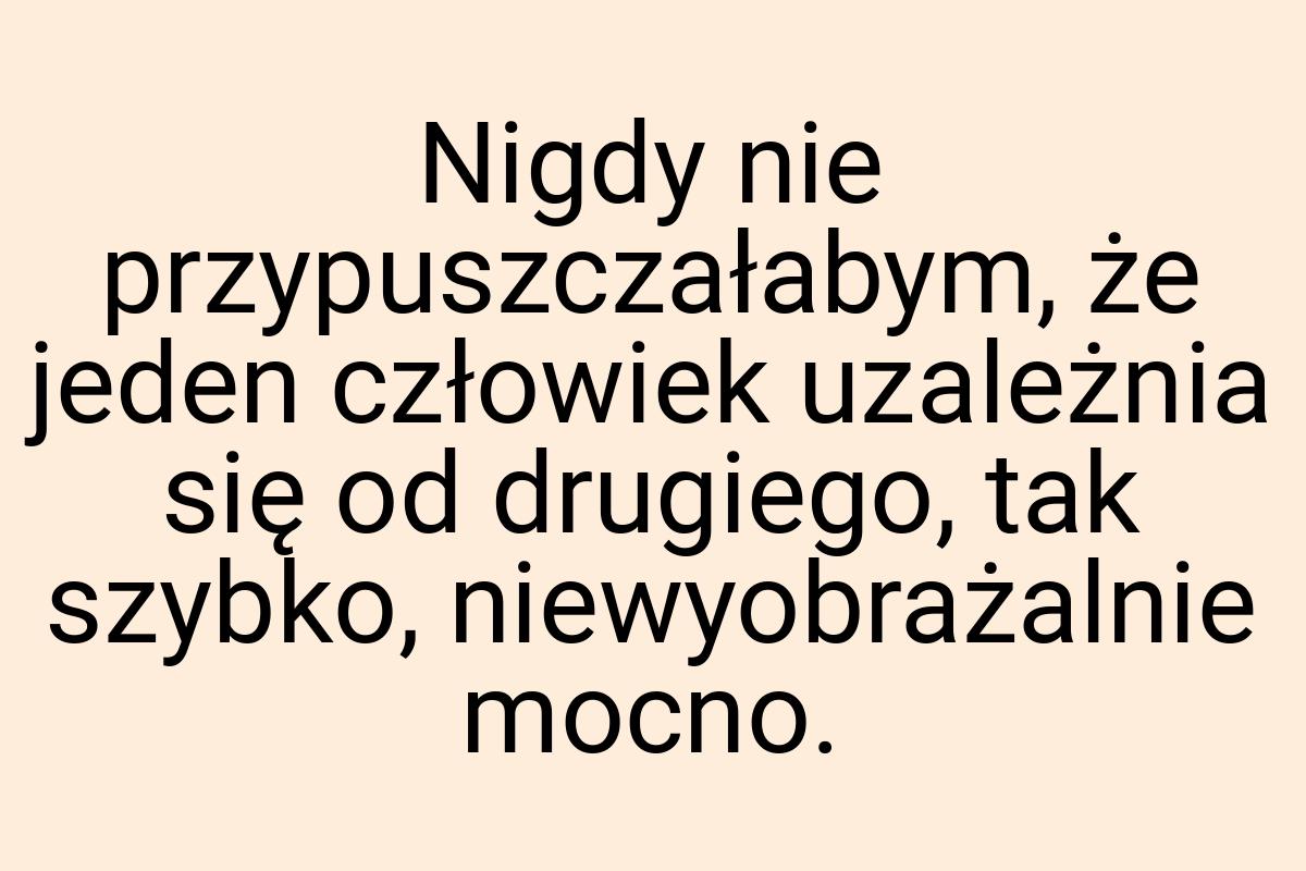 Nigdy nie przypuszczałabym, że jeden człowiek uzależnia się