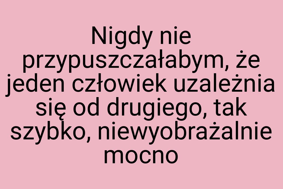 Nigdy nie przypuszczałabym, że jeden człowiek uzależnia się