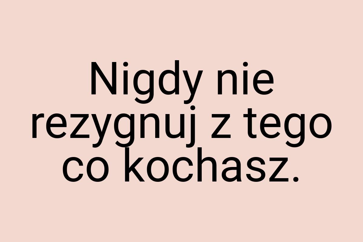 Nigdy nie rezygnuj z tego co kochasz