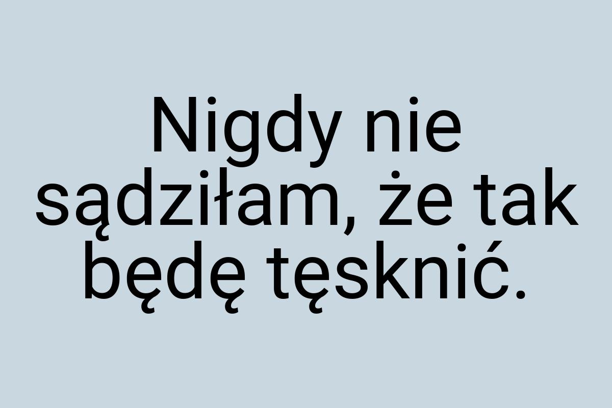 Nigdy nie sądziłam, że tak będę tęsknić