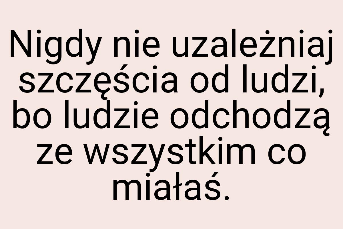 Nigdy nie uzależniaj szczęścia od ludzi, bo ludzie odchodzą