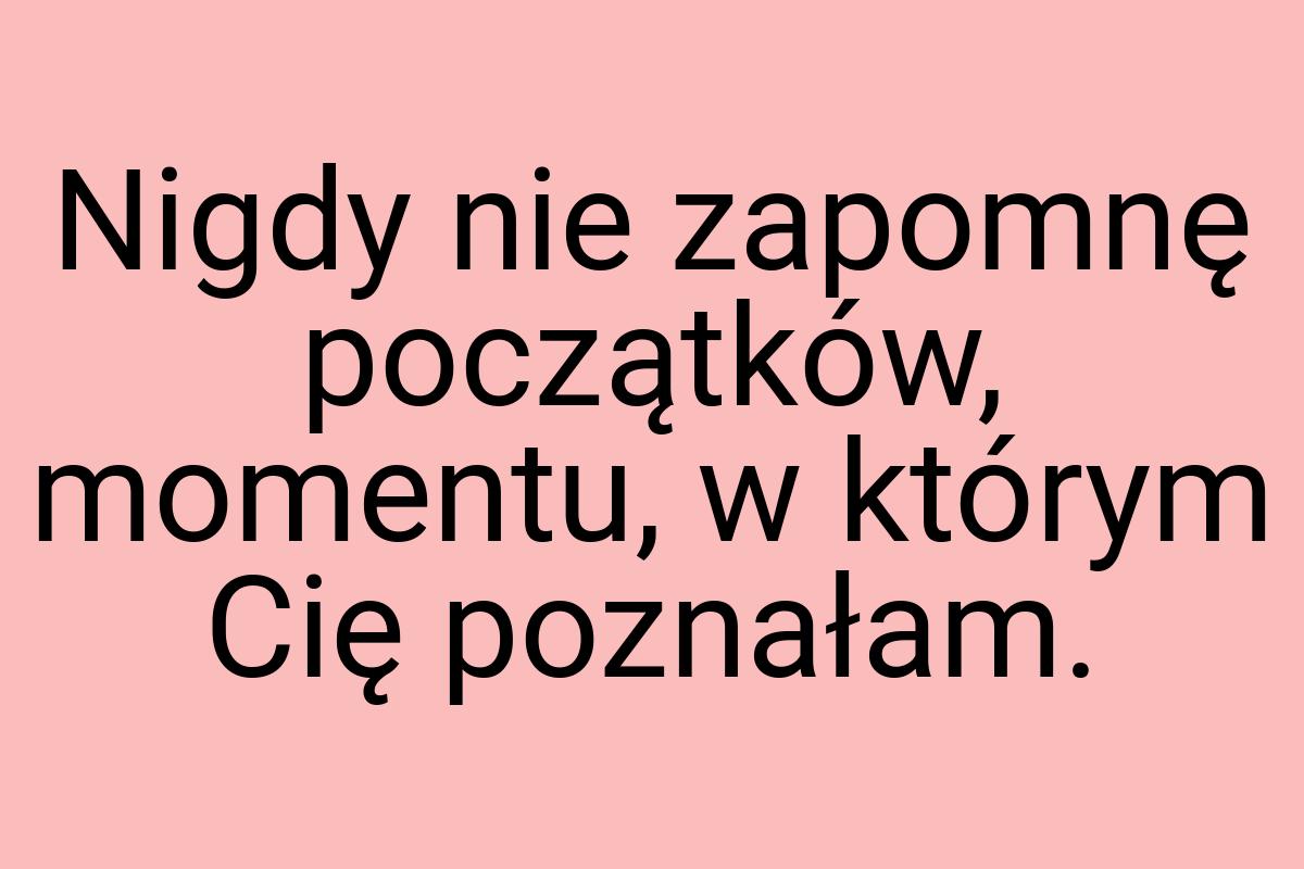 Nigdy nie zapomnę początków, momentu, w którym Cię poznałam