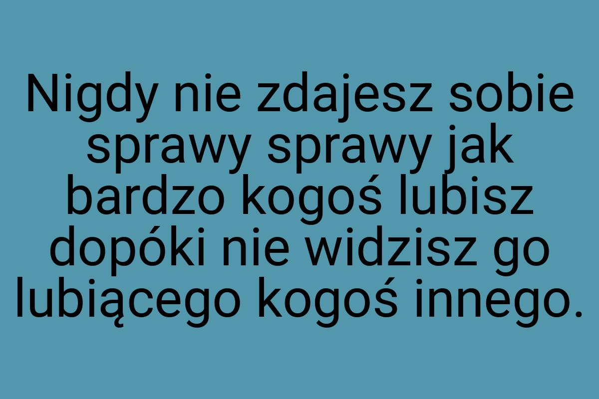 Nigdy nie zdajesz sobie sprawy sprawy jak bardzo kogoś