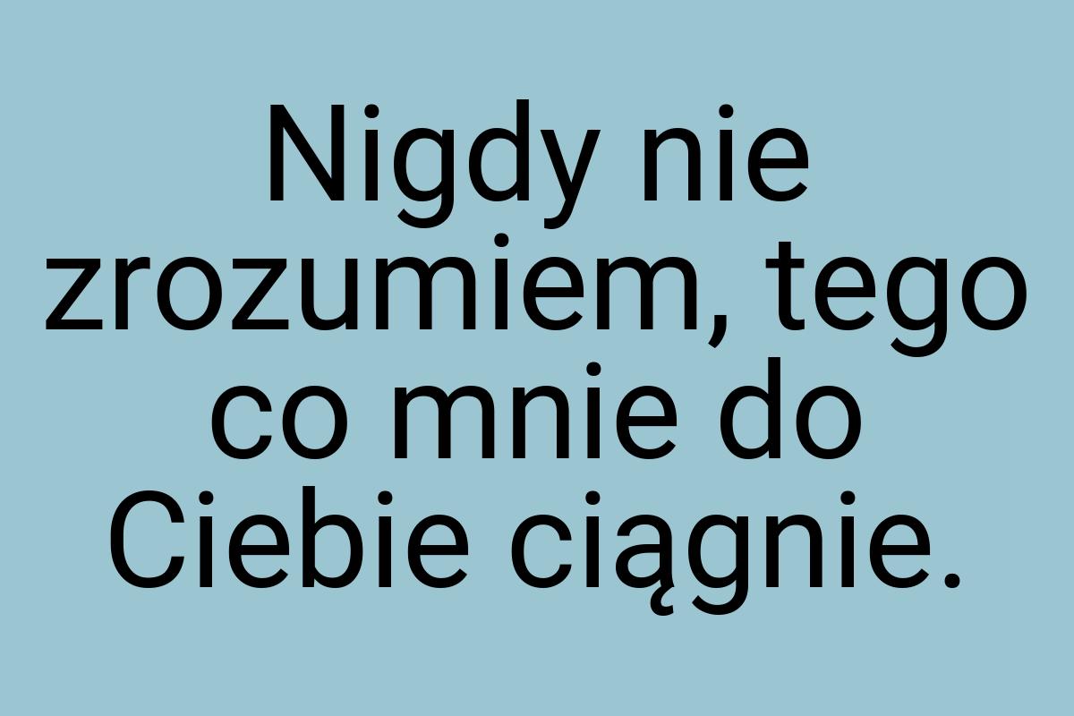 Nigdy nie zrozumiem, tego co mnie do Ciebie ciągnie