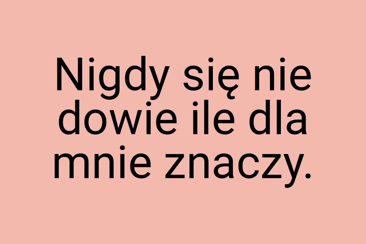 Nigdy się nie dowie ile dla mnie znaczy