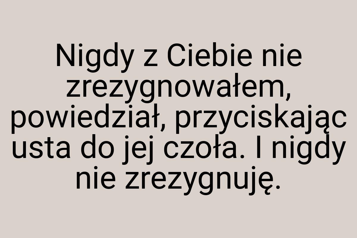 Nigdy z Ciebie nie zrezygnowałem, powiedział, przyciskając