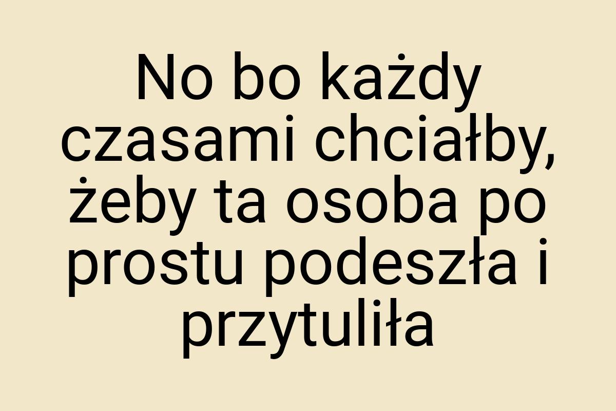 No bo każdy czasami chciałby, żeby ta osoba po prostu