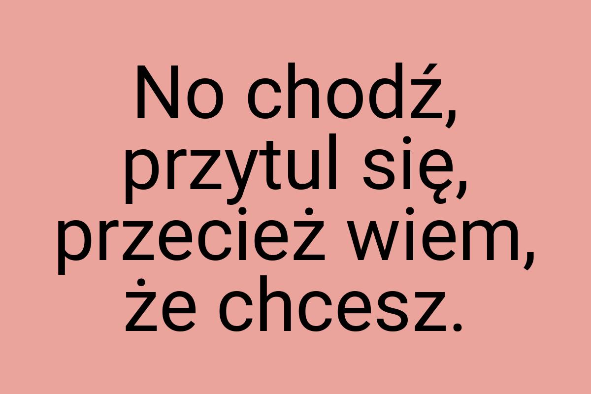 No chodź, przytul się, przecież wiem, że chcesz