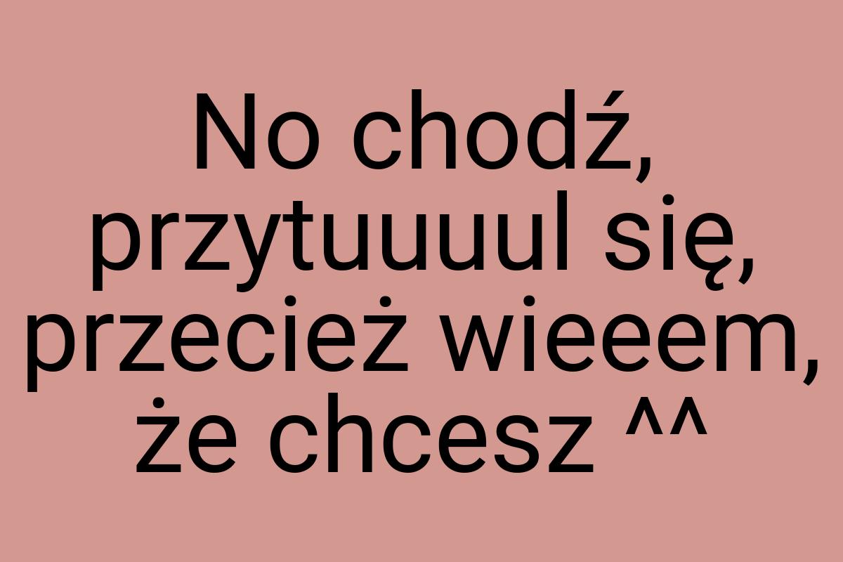 No chodź, przytuuuul się, przecież wieeem, że chcesz