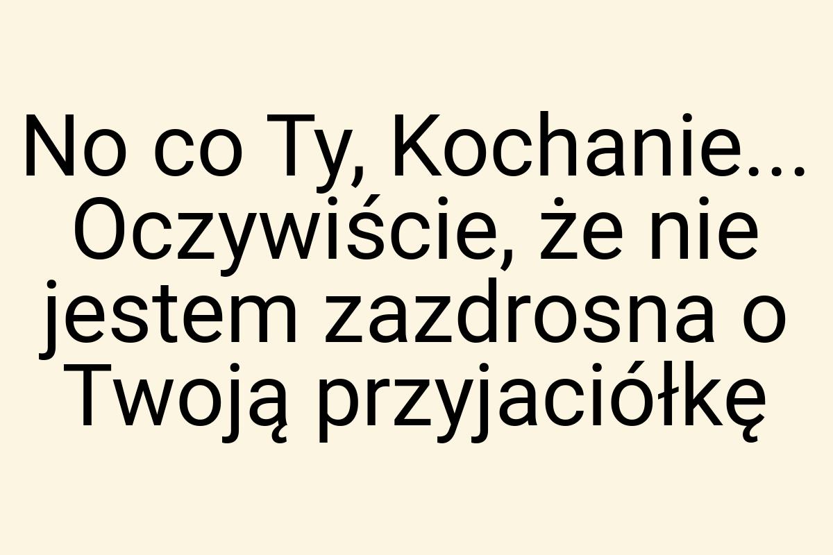 No co Ty, Kochanie... Oczywiście, że nie jestem zazdrosna o