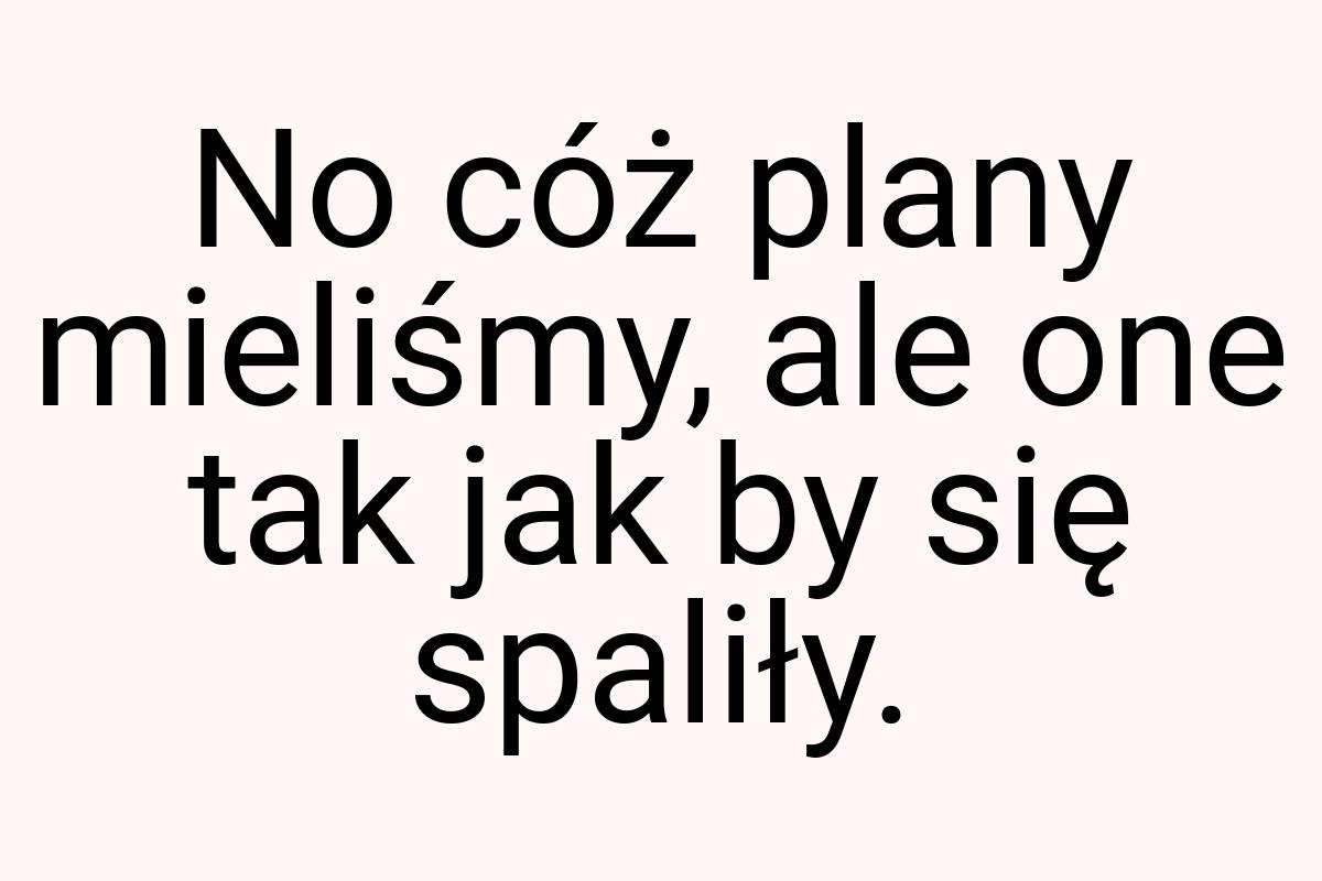 No cóż plany mieliśmy, ale one tak jak by się spaliły