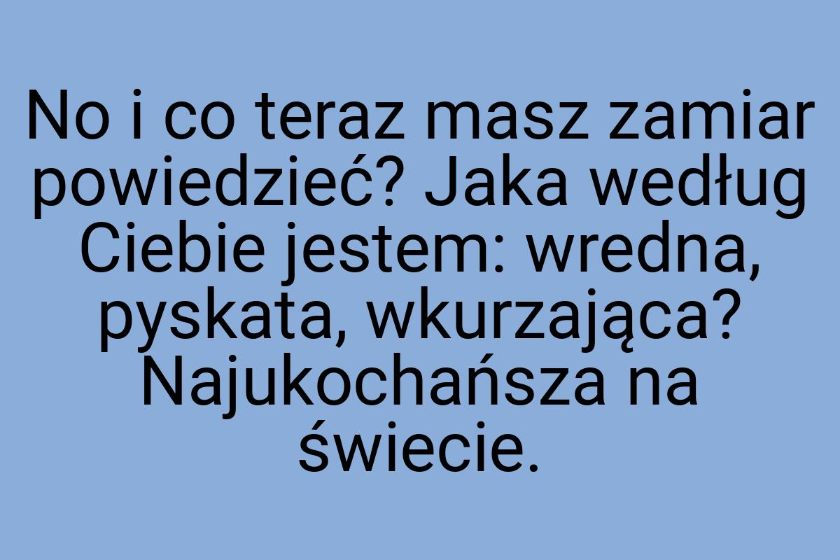 No i co teraz masz zamiar powiedzieć? Jaka według Ciebie