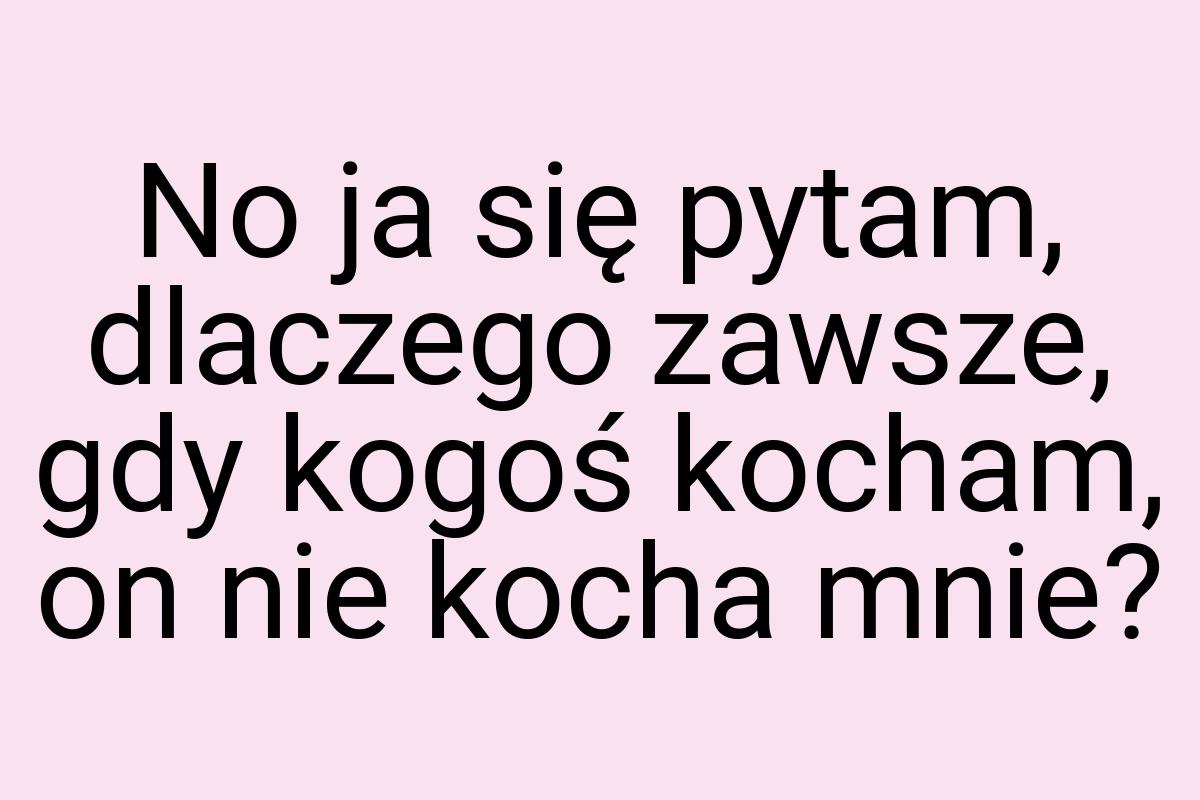 No ja się pytam, dlaczego zawsze, gdy kogoś kocham, on nie