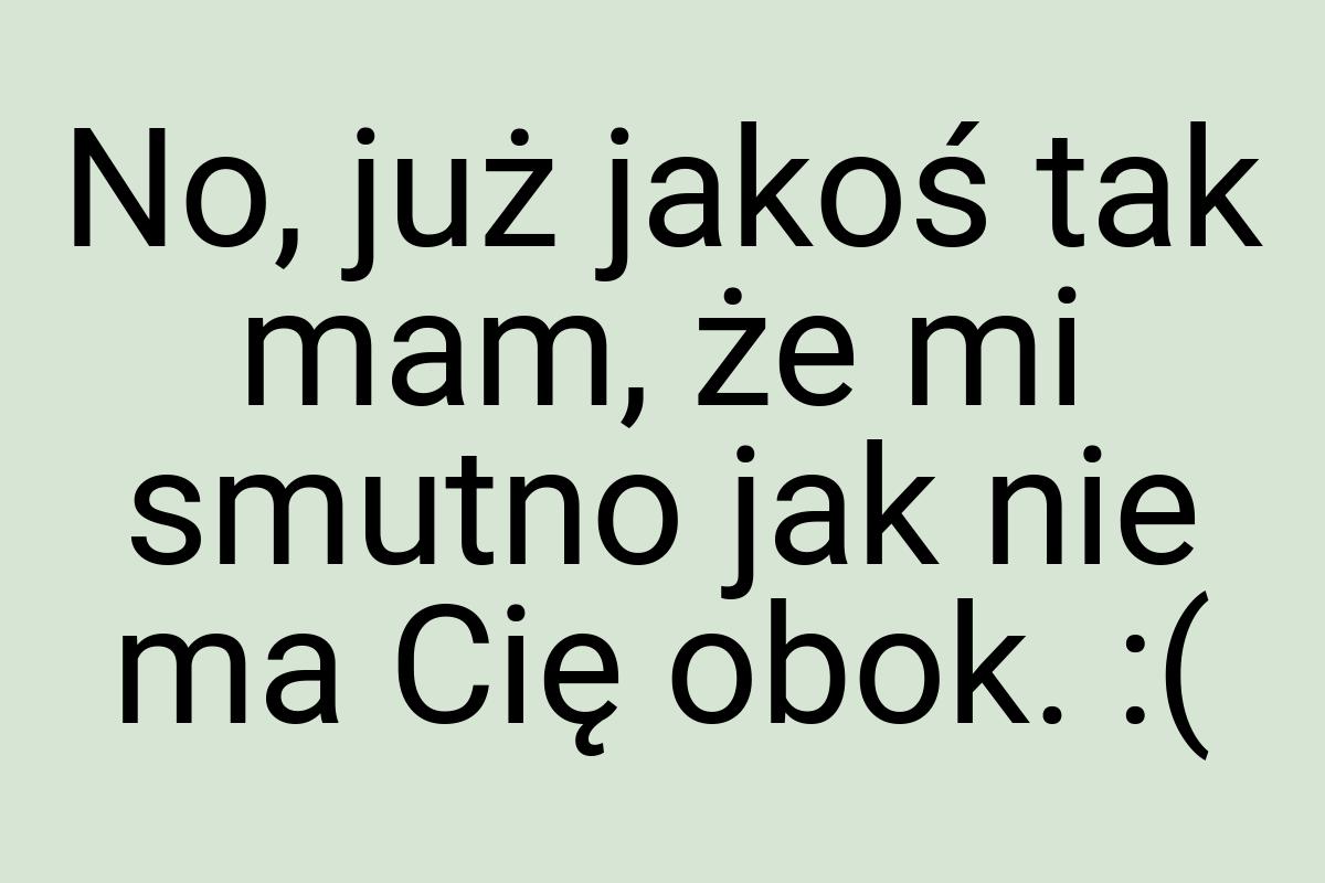 No, już jakoś tak mam, że mi smutno jak nie ma Cię obok