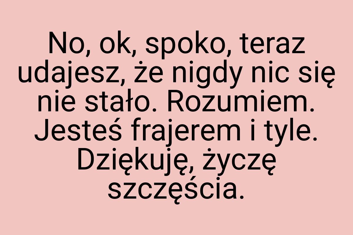 No, ok, spoko, teraz udajesz, że nigdy nic się nie stało