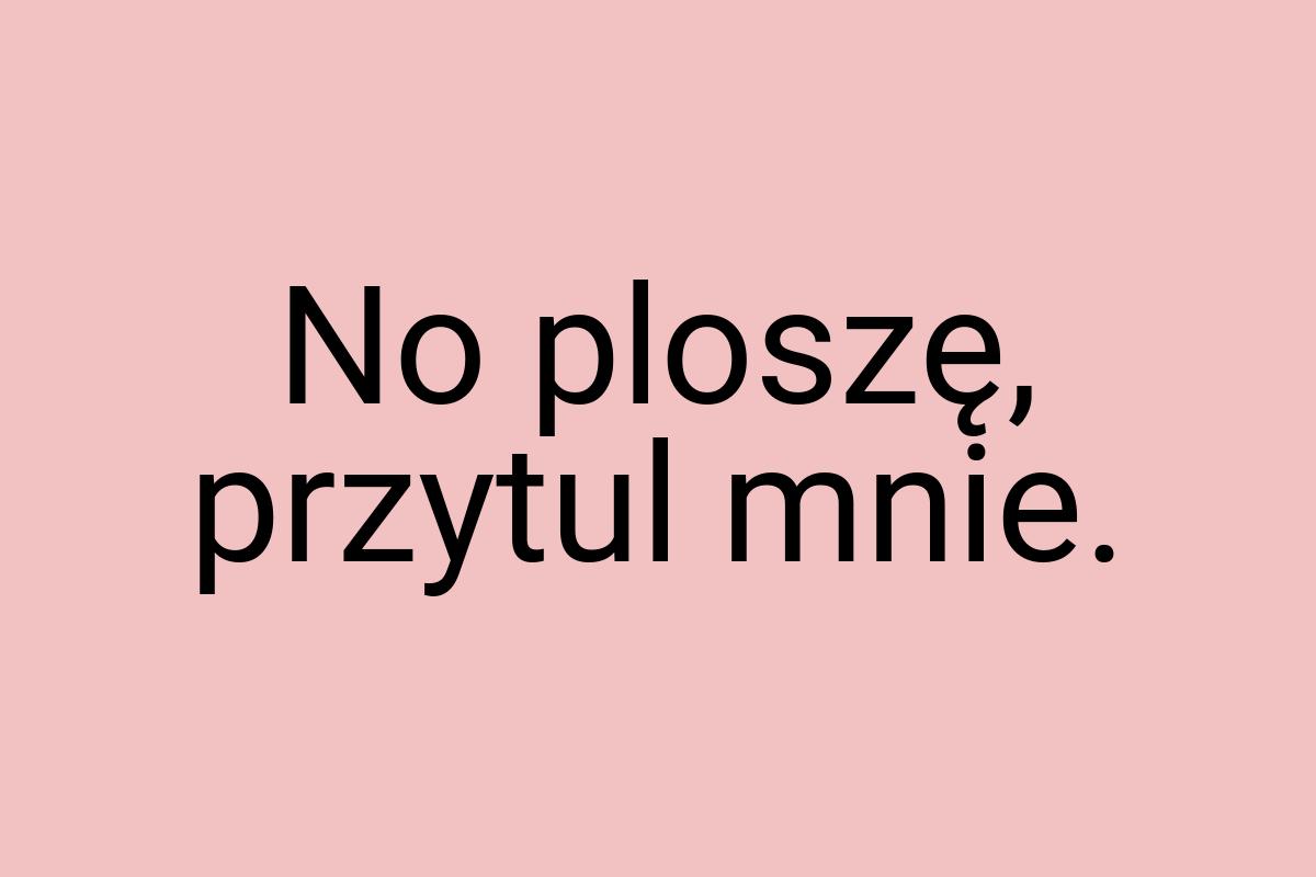 No ploszę, przytul mnie