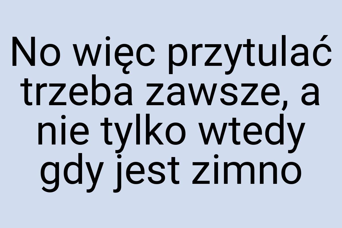 No więc przytulać trzeba zawsze, a nie tylko wtedy gdy jest