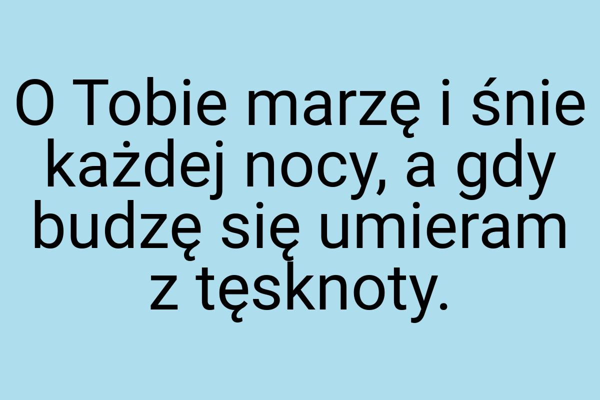 O Tobie marzę i śnie każdej nocy, a gdy budzę się umieram z