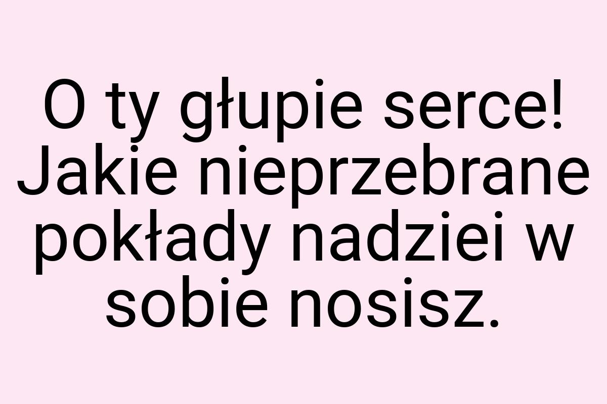 O ty głupie serce! Jakie nieprzebrane pokłady nadziei w