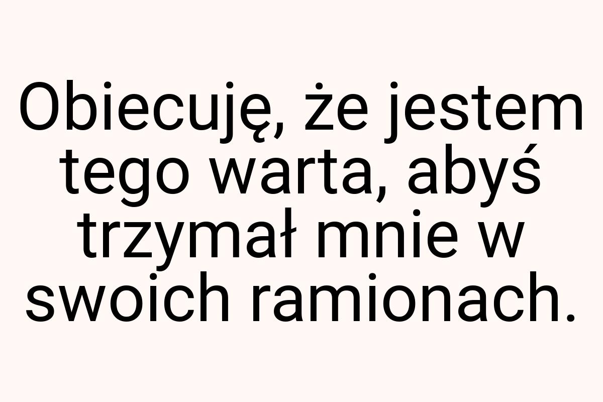 Obiecuję, że jestem tego warta, abyś trzymał mnie w swoich