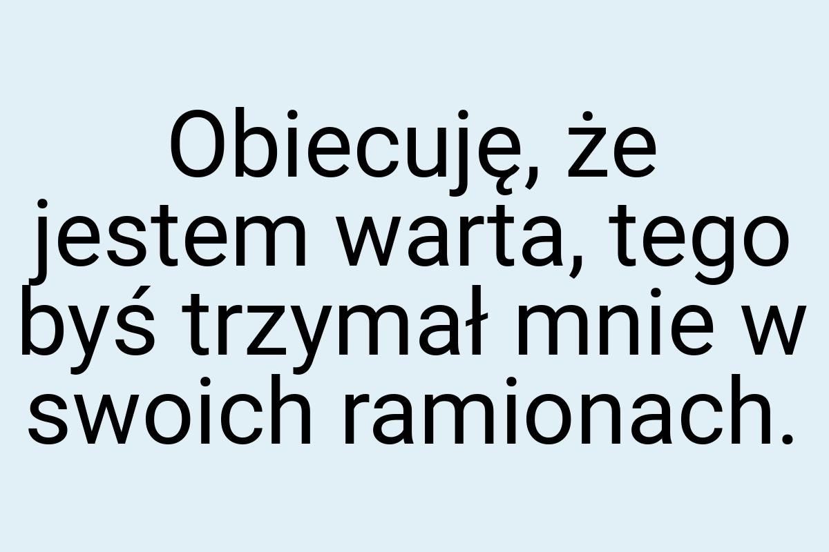 Obiecuję, że jestem warta, tego byś trzymał mnie w swoich