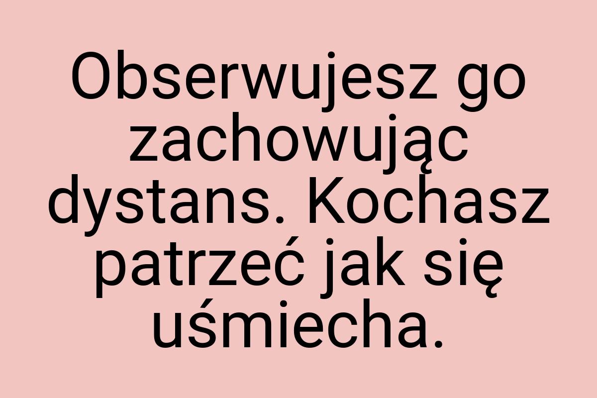 Obserwujesz go zachowując dystans. Kochasz patrzeć jak się