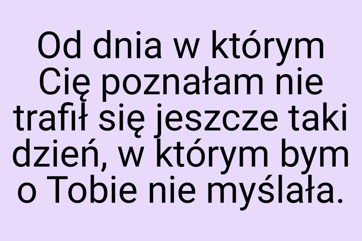 Od dnia w którym Cię poznałam nie trafił się jeszcze taki