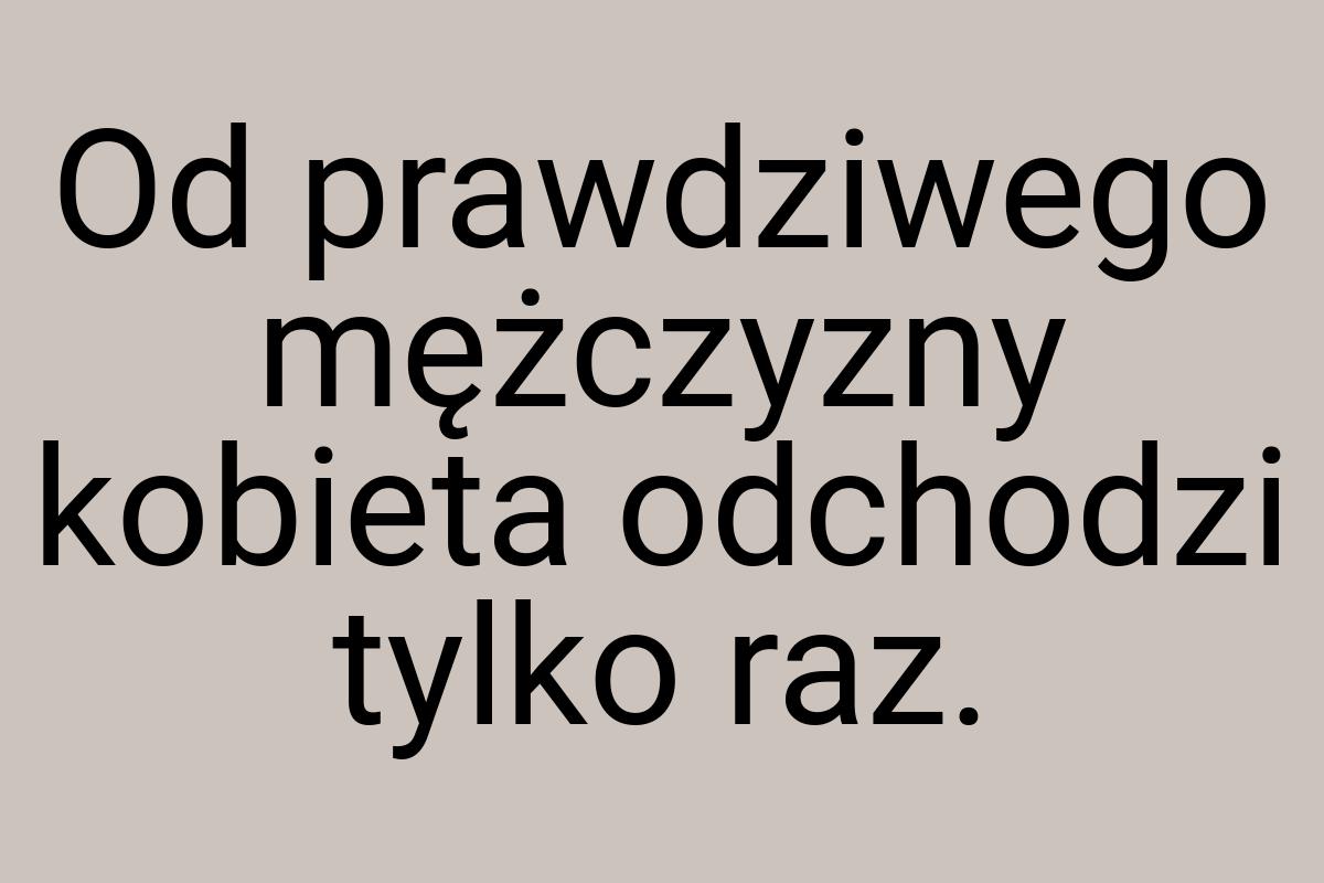 Od prawdziwego mężczyzny kobieta odchodzi tylko raz