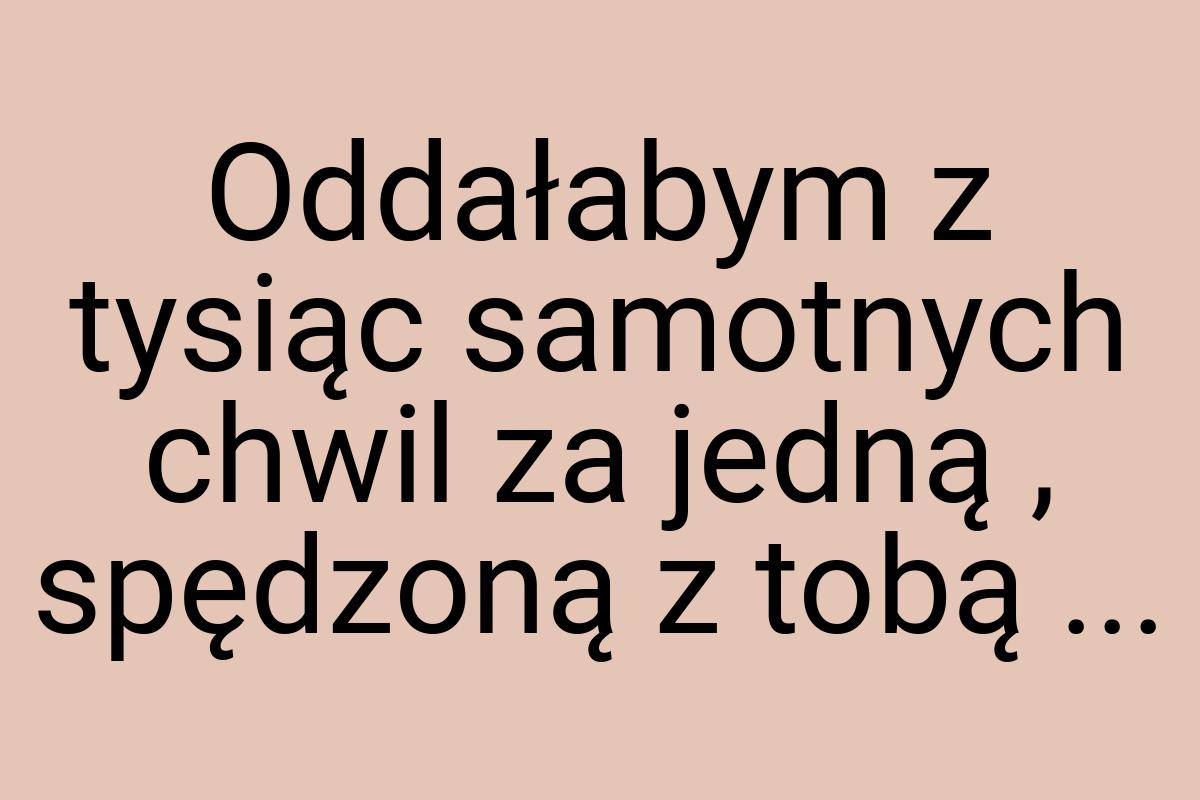 Oddałabym z tysiąc samotnych chwil za jedną , spędzoną z