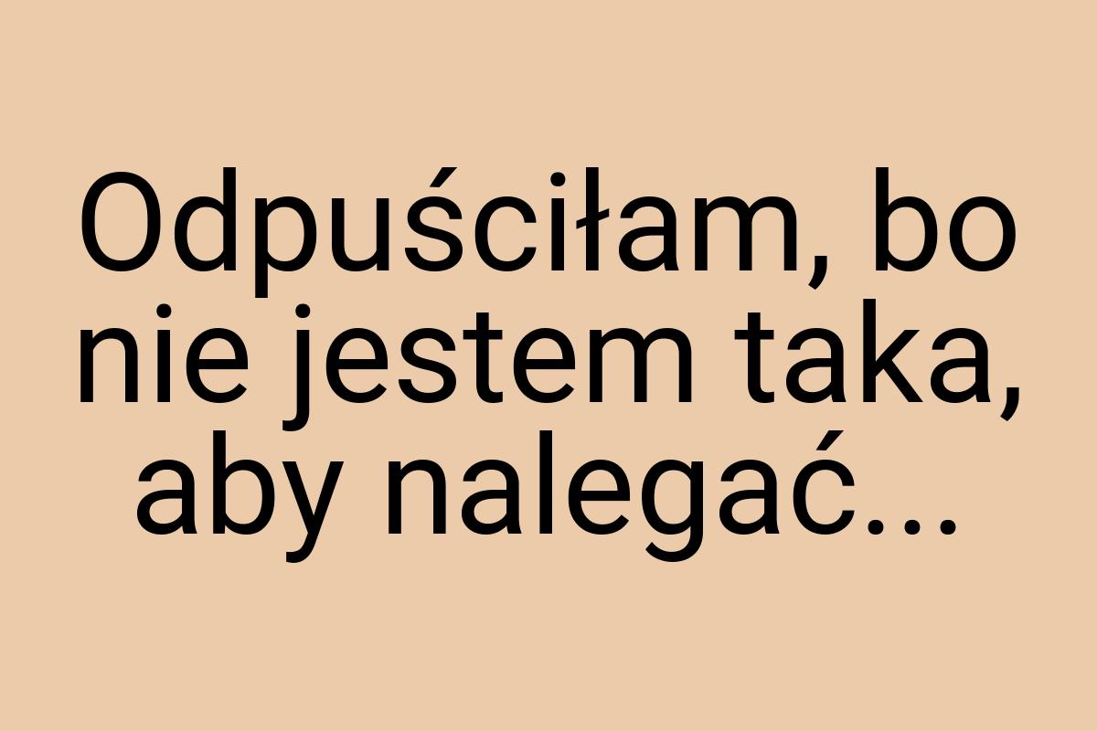 Odpuściłam, bo nie jestem taka, aby nalegać