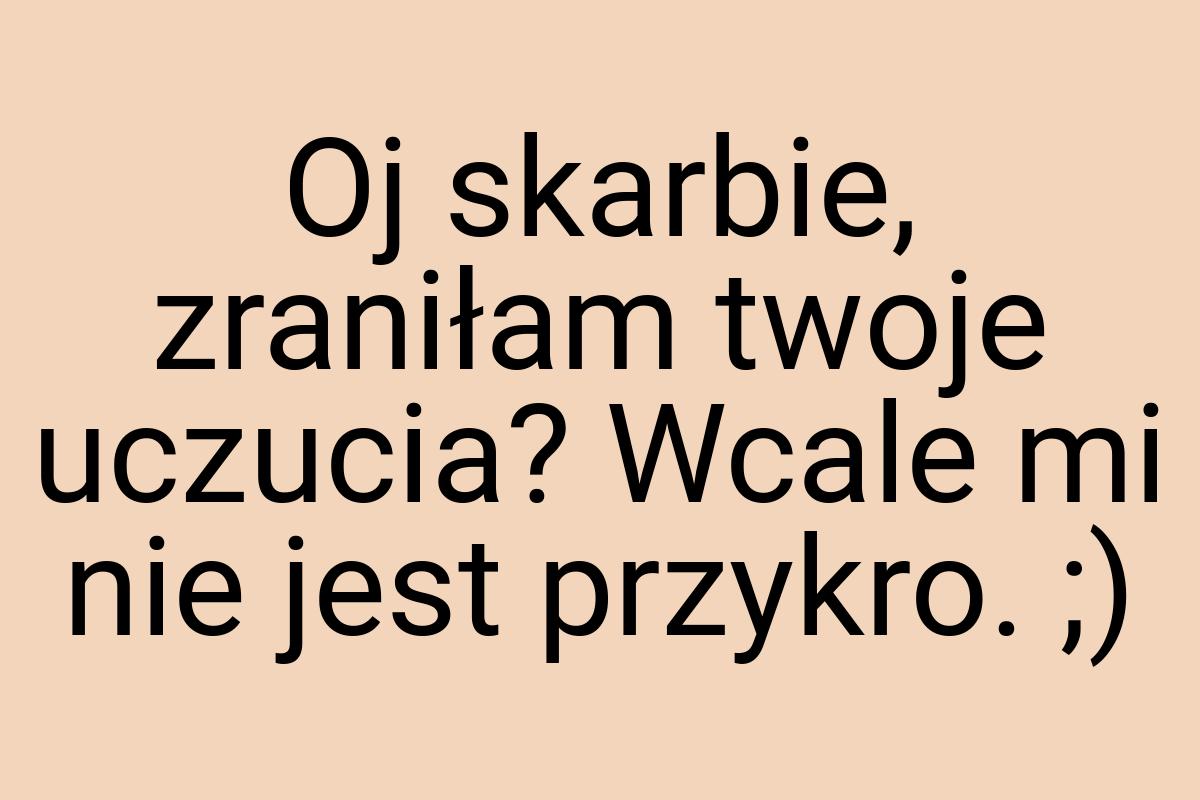 Oj skarbie, zraniłam twoje uczucia? Wcale mi nie jest